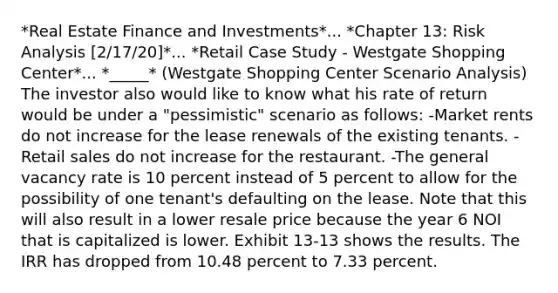 *Real Estate Finance and Investments*... *Chapter 13: Risk Analysis [2/17/20]*... *Retail Case Study - Westgate Shopping Center*... *_____* (Westgate Shopping Center Scenario Analysis) The investor also would like to know what his rate of return would be under a "pessimistic" scenario as follows: -Market rents do not increase for the lease renewals of the existing tenants. -Retail sales do not increase for the restaurant. -The general vacancy rate is 10 percent instead of 5 percent to allow for the possibility of one tenant's defaulting on the lease. Note that this will also result in a lower resale price because the year 6 NOI that is capitalized is lower. Exhibit 13-13 shows the results. The IRR has dropped from 10.48 percent to 7.33 percent.