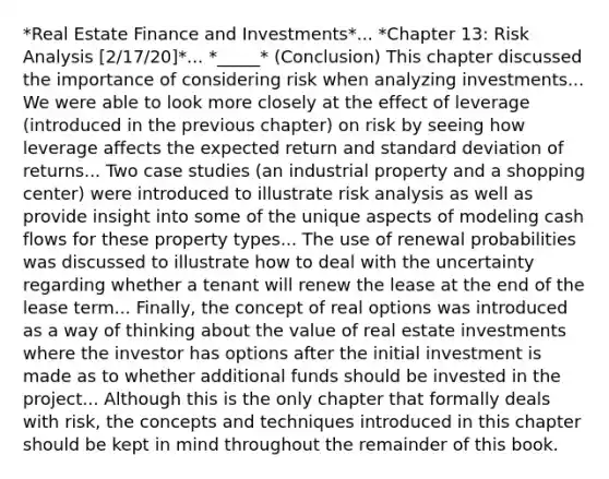 *Real Estate Finance and Investments*... *Chapter 13: Risk Analysis [2/17/20]*... *_____* (Conclusion) This chapter discussed the importance of considering risk when analyzing investments... We were able to look more closely at the effect of leverage (introduced in the previous chapter) on risk by seeing how leverage affects the expected return and standard deviation of returns... Two case studies (an industrial property and a shopping center) were introduced to illustrate risk analysis as well as provide insight into some of the unique aspects of modeling cash flows for these property types... The use of renewal probabilities was discussed to illustrate how to deal with the uncertainty regarding whether a tenant will renew the lease at the end of the lease term... Finally, the concept of real options was introduced as a way of thinking about the value of real estate investments where the investor has options after the initial investment is made as to whether additional funds should be invested in the project... Although this is the only chapter that formally deals with risk, the concepts and techniques introduced in this chapter should be kept in mind throughout the remainder of this book.