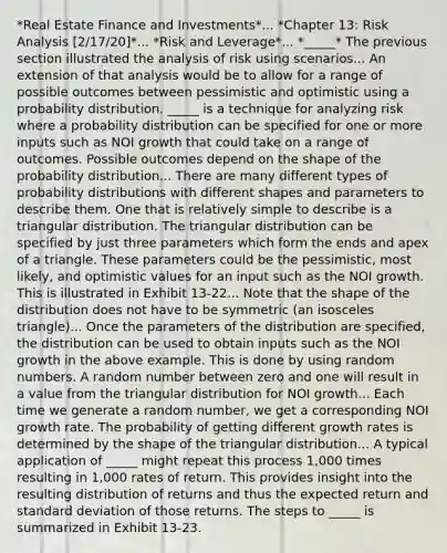 *Real Estate Finance and Investments*... *Chapter 13: Risk Analysis [2/17/20]*... *Risk and Leverage*... *_____* The previous section illustrated the analysis of risk using scenarios... An extension of that analysis would be to allow for a range of possible outcomes between pessimistic and optimistic using a probability distribution. _____ is a technique for analyzing risk where a probability distribution can be specified for one or more inputs such as NOI growth that could take on a range of outcomes. Possible outcomes depend on the shape of the probability distribution... There are many different types of probability distributions with different shapes and parameters to describe them. One that is relatively simple to describe is a triangular distribution. The triangular distribution can be specified by just three parameters which form the ends and apex of a triangle. These parameters could be the pessimistic, most likely, and optimistic values for an input such as the NOI growth. This is illustrated in Exhibit 13-22... Note that the shape of the distribution does not have to be symmetric (an isosceles triangle)... Once the parameters of the distribution are specified, the distribution can be used to obtain inputs such as the NOI growth in the above example. This is done by using random numbers. A random number between zero and one will result in a value from the triangular distribution for NOI growth... Each time we generate a random number, we get a corresponding NOI growth rate. The probability of getting different growth rates is determined by the shape of the triangular distribution... A typical application of _____ might repeat this process 1,000 times resulting in 1,000 rates of return. This provides insight into the resulting distribution of returns and thus the expected return and standard deviation of those returns. The steps to _____ is summarized in Exhibit 13-23.