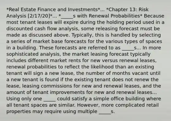 *Real Estate Finance and Investments*... *Chapter 13: Risk Analysis [2/17/20]*... *_____s with Renewal Probabilities* Because most tenant leases will expire during the holding period used in a discounted cash flow analysis, some releasing forecast must be made as discussed above. Typically, this is handled by selecting a series of market base forecasts for the various types of spaces in a building. These forecasts are referred to as _____s... In more sophisticated analysis, the market leasing forecast typically includes different market rents for new versus renewal leases, renewal probabilities to reflect the likelihood than an existing tenant will sign a new lease, the number of months vacant until a new tenant is found if the existing tenant does not renew the lease, leasing commissions for new and renewal leases, and the amount of tenant improvements for new and renewal leases... Using only one _____ could satisfy a simple office building where all tenant spaces are similar. However, more complicated retail properties may require using multiple _____s.