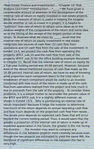 *Real Estate Finance and Investments*... *Chapter 13: Risk Analysis [2/17/20]* *Introduction*... *_____* We have given a considerable amount of attention to the development of the internal rate of return on equity invested in real estate projects. While this measure of return is useful in helping the investor decide whether or not to invest in a project, it is helpful to "partition" that rate of return to obtain some ideas as to the relative weights of the components of the return and some idea as to the timing of the receipt of the largest portion of that return. To illustrate what we mean by _____, recall that the internal rate of return on equity investment in real estate comprises two sources of cash flow: (1) cash flow from operations and (2) cash flow from the sale of the investment. In Exhibit 13-5, we present the cash flow from operating the property (BTCF_sub_O) and the cash flow from sale of the property (BTCF_sub_S) for the office building example discussed in Chapter 11. Recall that the internal rate of return on equity for a five-year holding period was 20.08 percent. However, because both of the above-mentioned sources of cash flow make up the 20.08 percent internal rate of return, we have no way of knowing what proportion each component bears to the total return. A breakdown of each component would be useful to an investor concerned with how much of the return is made up of the cash flow from operations realized from the project and how much is due to proceeds from the sale of the property... To consider these problems, it is a simple matter to reconsider the present value of the BTCF and BTCF_sub_S in a slightly different manner, as shown in Exhibit 13-5... Why is partitioning an internal rate of return important? Because it helps the investor to determine how much of the return depends on annual operating cash flow and how much depends on the projected cash flow from resale... The resale price depends on expected cash flows that will occur beyond the current holding period. Thus, it would seem that the greater a proportion of the internal rate of return is made up of expected appreciation in the future, the greater is the risk facing the investor... ...the investor may want to compare any differences in risk between projects more carefully because even though the two projects are estimated to yield the same IRR, the likelihood of significant differences in risk between the two is very high.