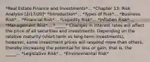 *Real Estate Finance and Investments*... *Chapter 13: Risk Analysis [2/17/20]* *Introduction*... *Types of Risk*... *Business Risk*... *Financial Risk*... *Liquidity Risk*... *Inflation Risk*... *Management Risk*... *_____* Changes in interest rates will affect the price of all securities and investments. Depending on the relative maturity (short-term vs long-term investments), however, some investment prices will respond more than others, thereby increasing the potential for loss or gain, that is, the _____... *Legislative Risk*... *Environmental Risk*