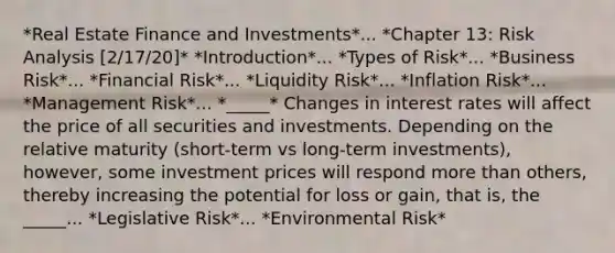 *Real Estate Finance and Investments*... *Chapter 13: Risk Analysis [2/17/20]* *Introduction*... *Types of Risk*... *Business Risk*... *Financial Risk*... *Liquidity Risk*... *Inflation Risk*... *Management Risk*... *_____* Changes in interest rates will affect the price of all securities and investments. Depending on the relative maturity (short-term vs long-term investments), however, some investment prices will respond more than others, thereby increasing the potential for loss or gain, that is, the _____... *Legislative Risk*... *Environmental Risk*