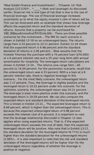 *Real Estate Finance and Investments*... *Chapter 13: Risk Analysis [2/17/20]*... *_____* (Risk and Leverage) As discussed earlier, financial risk is one type of risk that is due to the use of financial leverage. The use of financial leverage increases uncertainty as to what the equity investor's rate of return will be. This can be illustrated with an example that shows how leverage affects the expected return and the standard deviation of returns. Assume that a property can be purchased for 100,000 and its initial NOI is9,000... There are three possible scenarios for the investment... The IRR for each scenario is shown in Exhibit 13-18 on an unleveraged basis. The returns range from 4.33 percent to 10.21 percent. Exhibit 13-19 shows that the expected return is 6.98 percent and the standard deviation of returns is 2.06 percent... Now assume that the investor finances the purchase with a 70 percent loan (70,000) at a 6 percent interest rate and a 25-year long term with annual amortization for simplicity. The leveraged return calculations are shown in Exhibit 13-20... The returns now range from -.45 percent to 18.59 percent. For the pessimistic scenario, recall that the unleveraged return was 4.33 percent. With a a loan at a 6 percent interest rate, there is negative leverage in this scenario... For the most likely scenario, the unleveraged return was 7.27 percent. Thus, the leverage is slightly positive and the leveraged return is 10.22 percent under this scenario. For the optimistic scenario, the unleveraged return was 10.21 percent. The leverage is even more positive under this scenario, and the leveraged return is 18.59 percent. We can also compute the expected return and standard deviation of the leveraged returns. This is shown in Exhibit 13-21... The expected leveraged return is 8.69 percent, which is higher than the unleveraged return. This is because the expected unleveraged return of 6.98 percent exceeds the interest cost of 6 percent. It is important to note that the leverage relationship discussed in Chapter 12 also applies when using expected returns. That is, if the expected unleveraged return exceeds the cost of debt, then the expected leveraged return will be positive. Also note that in Exhibit 13-21, the standard deviation for the leveraged returns (6.77%) is much higher than the standard deviation for the unleveraged returns (2.06%)... It is also important to note that the risk and standard deviation of the leveraged returns will be higher than for the unleveraged returns regardless of whether the leverage is positive or negative.