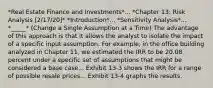 *Real Estate Finance and Investments*... *Chapter 13: Risk Analysis [2/17/20]* *Introduction*... *Sensitivity Analysis*... *_____* (Change a Single Assumption at a Time) The advantage of this approach is that it allows the analyst to isolate the impact of a specific input assumption. For example, in the office building analyzed in Chapter 11, we estimated the IRR to be 20.08 percent under a specific set of assumptions that might be considered a base case... Exhibit 13-3 shows the IRR for a range of possible resale prices... Exhibit 13-4 graphs the results.