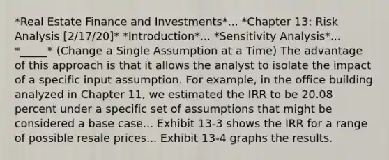 *Real Estate Finance and Investments*... *Chapter 13: Risk Analysis [2/17/20]* *Introduction*... *Sensitivity Analysis*... *_____* (Change a Single Assumption at a Time) The advantage of this approach is that it allows the analyst to isolate the impact of a specific input assumption. For example, in the office building analyzed in Chapter 11, we estimated the IRR to be 20.08 percent under a specific set of assumptions that might be considered a base case... Exhibit 13-3 shows the IRR for a range of possible resale prices... Exhibit 13-4 graphs the results.