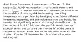 *Real Estate Finance and Investments*... *Chapter 13: Risk Analysis [2/17/20]* *Introduction*... *Variation in Returns and Risk*... *_____* (Portfolio Considerations) We have not considered the possibility of reducing risk (variance) by combining investments into a portfolio. By developing a portfolio of different investment properties, and also including stocks and bonds, the investor can significantly reduce risk through diversification... In the context of Exhibit 13-8, then, the portfolio would have an expected return and variance that is to the left of the curve in the exhibit, in other words, less risk for the same expected rate of return. Chapter 22 discusses the role of diversification in reducing risk.