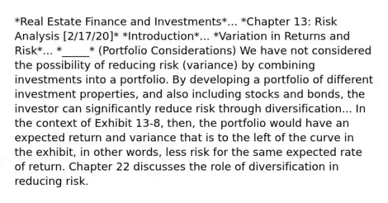 *Real Estate Finance and Investments*... *Chapter 13: Risk Analysis [2/17/20]* *Introduction*... *Variation in Returns and Risk*... *_____* (Portfolio Considerations) We have not considered the possibility of reducing risk (variance) by combining investments into a portfolio. By developing a portfolio of different investment properties, and also including stocks and bonds, the investor can significantly reduce risk through diversification... In the context of Exhibit 13-8, then, the portfolio would have an expected return and variance that is to the left of the curve in the exhibit, in other words, less risk for the same expected rate of return. Chapter 22 discusses the role of diversification in reducing risk.