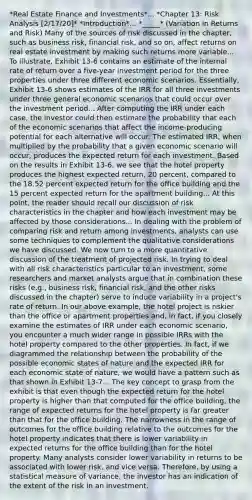 *Real Estate Finance and Investments*... *Chapter 13: Risk Analysis [2/17/20]* *Introduction*... *_____* (Variation in Returns and Risk) Many of the sources of risk discussed in the chapter, such as business risk, financial risk, and so on, affect returns on real estate investment by making such returns more variable... To illustrate, Exhibit 13-6 contains an estimate of the internal rate of return over a five-year investment period for the three properties under three different economic scenarios. Essentially, Exhibit 13-6 shows estimates of the IRR for all three investments under three general economic scenarios that could occur over the investment period... After computing the IRR under each case, the investor could then estimate the probability that each of the economic scenarios that affect the income-producing potential for each alternative will occur. The estimated IRR, when multiplied by the probability that a given economic scenario will occur, produces the expected return for each investment. Based on the results in Exhibit 13-6, we see that the hotel property produces the highest expected return, 20 percent, compared to the 18.52 percent expected return for the office building and the 15 percent expected return for the apartment building... At this point, the reader should recall our discussion of risk characteristics in the chapter and how each investment may be affected by those considerations... In dealing with the problem of comparing risk and return among investments, analysts can use some techniques to complement the qualitative considerations we have discussed. We now turn to a more quantitative discussion of the treatment of projected risk. In trying to deal with all risk characteristics particular to an investment, some researchers and market analysts argue that in combination these risks (e.g., business risk, financial risk, and the other risks discussed in the chapter) serve to induce variability in a project's rate of return. In our above example, the hotel project is riskier than the office or apartment properties and, in fact, if you closely examine the estimates of IRR under each economic scenario, you encounter a much wider range in possible IRRs with the hotel property compared to the other properties. In fact, if we diagrammed the relationship between the probability of the possible economic states of nature and the expected IRR for each economic state of nature, we would have a pattern such as that shown in Exhibit 13-7... The key concept to grasp from the exhibit is that even though the expected return for the hotel property is higher than that computed for the office building, the range of expected returns for the hotel property is far greater than that for the office building. The narrowness in the range of outcomes for the office building relative to the outcomes for the hotel property indicates that there is lower variability in expected returns for the office building than for the hotel property. Many analysts consider lower variability in returns to be associated with lower risk, and vice versa. Therefore, by using a statistical measure of variance, the investor has an indication of the extent of the risk in an investment.