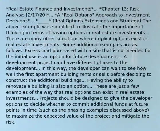 *Real Estate Finance and Investments*... *Chapter 13: Risk Analysis [2/17/20]*... *A "Real Options" Approach to Investment Decisions*... *_____* (Real Options Extensions and Strategy) The above example was simplified to illustrate the importance of thinking in terms of having options in real estate investments... There are many other situations where implicit options exist in real estate investments. Some additional examples are as follows: Excess land purchased with a site that is not needed for the initial use is an option for future development... A development project can have different phases to the development... In this way, the developer can wait to see how well the first apartment building rents or sells before deciding to construct the additional buildings... Having the ability to renovate a building is also an option... These are just a few examples of the way that real options can exist in real estate investments... Projects should be designed to give the developer options to decide whether to commit additional funds at future points in time (such as the phasing examples discussed above) to maximize the expected value of the project and mitigate the risk.