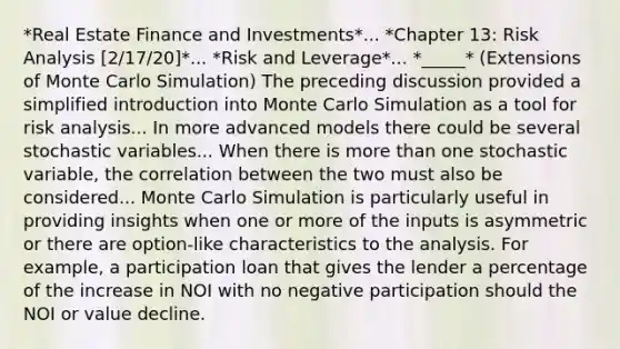 *Real Estate Finance and Investments*... *Chapter 13: Risk Analysis [2/17/20]*... *Risk and Leverage*... *_____* (Extensions of Monte Carlo Simulation) The preceding discussion provided a simplified introduction into Monte Carlo Simulation as a tool for risk analysis... In more advanced models there could be several stochastic variables... When there is more than one stochastic variable, the correlation between the two must also be considered... Monte Carlo Simulation is particularly useful in providing insights when one or more of the inputs is asymmetric or there are option-like characteristics to the analysis. For example, a participation loan that gives the lender a percentage of the increase in NOI with no negative participation should the NOI or value decline.