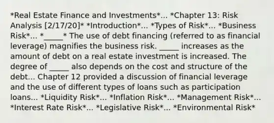 *Real Estate Finance and Investments*... *Chapter 13: Risk Analysis [2/17/20]* *Introduction*... *Types of Risk*... *Business Risk*... *_____* The use of debt financing (referred to as financial leverage) magnifies the business risk. _____ increases as the amount of debt on a real estate investment is increased. The degree of _____ also depends on the cost and structure of the debt... Chapter 12 provided a discussion of financial leverage and the use of different types of loans such as participation loans... *Liquidity Risk*... *Inflation Risk*... *Management Risk*... *Interest Rate Risk*... *Legislative Risk*... *Environmental Risk*