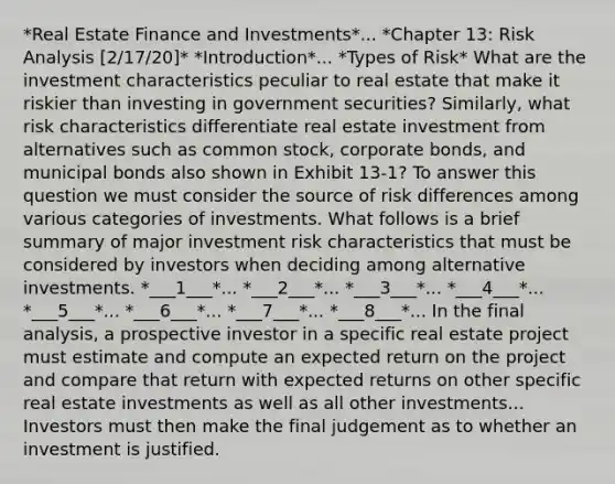 *Real Estate Finance and Investments*... *Chapter 13: Risk Analysis [2/17/20]* *Introduction*... *Types of Risk* What are the investment characteristics peculiar to real estate that make it riskier than investing in government securities? Similarly, what risk characteristics differentiate real estate investment from alternatives such as common stock, corporate bonds, and municipal bonds also shown in Exhibit 13-1? To answer this question we must consider the source of risk differences among various categories of investments. What follows is a brief summary of major investment risk characteristics that must be considered by investors when deciding among alternative investments. *___1___*... *___2___*... *___3___*... *___4___*... *___5___*... *___6___*... *___7___*... *___8___*... In the final analysis, a prospective investor in a specific real estate project must estimate and compute an expected return on the project and compare that return with expected returns on other specific real estate investments as well as all other investments... Investors must then make the final judgement as to whether an investment is justified.