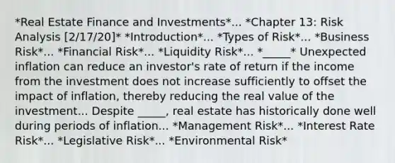 *Real Estate Finance and Investments*... *Chapter 13: Risk Analysis [2/17/20]* *Introduction*... *Types of Risk*... *Business Risk*... *Financial Risk*... *Liquidity Risk*... *_____* Unexpected inflation can reduce an investor's rate of return if the income from the investment does not increase sufficiently to offset the impact of inflation, thereby reducing the real value of the investment... Despite _____, real estate has historically done well during periods of inflation... *Management Risk*... *Interest Rate Risk*... *Legislative Risk*... *Environmental Risk*