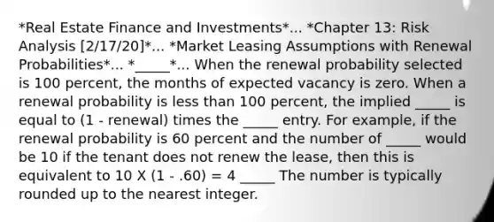 *Real Estate Finance and Investments*... *Chapter 13: Risk Analysis [2/17/20]*... *Market Leasing Assumptions with Renewal Probabilities*... *_____*... When the renewal probability selected is 100 percent, the months of expected vacancy is zero. When a renewal probability is less than 100 percent, the implied _____ is equal to (1 - renewal) times the _____ entry. For example, if the renewal probability is 60 percent and the number of _____ would be 10 if the tenant does not renew the lease, then this is equivalent to 10 X (1 - .60) = 4 _____ The number is typically rounded up to the nearest integer.