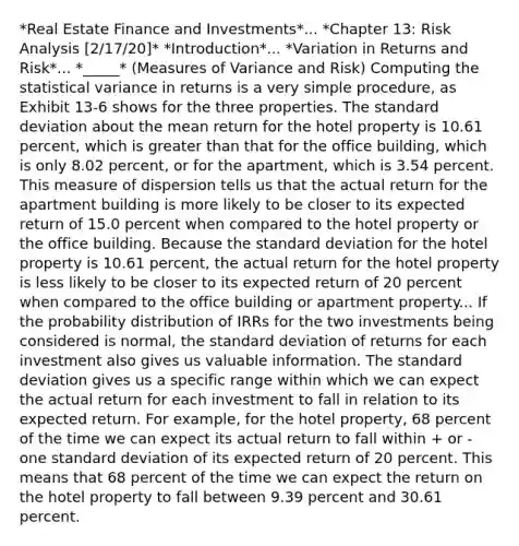 *Real Estate Finance and Investments*... *Chapter 13: Risk Analysis [2/17/20]* *Introduction*... *Variation in Returns and Risk*... *_____* (Measures of Variance and Risk) Computing the statistical variance in returns is a very simple procedure, as Exhibit 13-6 shows for the three properties. The standard deviation about the mean return for the hotel property is 10.61 percent, which is greater than that for the office building, which is only 8.02 percent, or for the apartment, which is 3.54 percent. This measure of dispersion tells us that the actual return for the apartment building is more likely to be closer to its expected return of 15.0 percent when compared to the hotel property or the office building. Because the standard deviation for the hotel property is 10.61 percent, the actual return for the hotel property is less likely to be closer to its expected return of 20 percent when compared to the office building or apartment property... If the probability distribution of IRRs for the two investments being considered is normal, the standard deviation of returns for each investment also gives us valuable information. The standard deviation gives us a specific range within which we can expect the actual return for each investment to fall in relation to its expected return. For example, for the hotel property, 68 percent of the time we can expect its actual return to fall within + or - one standard deviation of its expected return of 20 percent. This means that 68 percent of the time we can expect the return on the hotel property to fall between 9.39 percent and 30.61 percent.