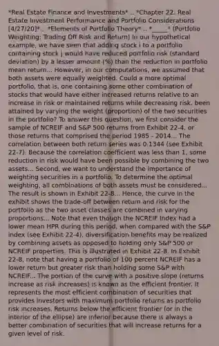 *Real Estate Finance and Investments*... *Chapter 22: Real Estate Investment Performance and Portfolio Considerations [4/27/20]*... *Elements of Portfolio Theory*... *_____* (Portfolio Weighting: Trading Off Risk and Return) In our hypothetical example, we have seen that adding stock i to a portfolio containing stock j would have reduced portfolio risk (standard deviation) by a lesser amount (%) than the reduction in portfolio mean return... However, in our computations, we assumed that both assets were equally weighted. Could a more optimal portfolio, that is, one containing some other combination of stocks that would have either increased returns relative to an increase in risk or maintained returns while decreasing risk, been attained by varying the weight (proportion) of the two securities in the portfolio? To answer this question, we first consider the sample of NCREIF and S&P 500 returns from Exhibit 22-4, or those returns that comprised the period 1985 - 2014... The correlation between both return series was 0.1344 (see Exhibit 22-7). Because the correlation coefficient was less than 1, some reduction in risk would have been possible by combining the two assets... Second, we want to understand the importance of weighting securities in a portfolio. To determine the optimal weighting, all combinations of both assets must be considered... The result is shown in Exhibit 22-8... Hence, the curve in the exhibit shows the trade-off between return and risk for the portfolio as the two asset classes are combined in varying proportions... Note that even though the NCREIF Index had a lower mean HPR during this period, when compared with the S&P index (see Exhibit 22-4), diversification benefits may be realized by combining assets as opposed to holding only S&P 500 or NCREIF properties. This is illustrated in Exhibit 22-8. In Exhibit 22-8, note that having a portfolio of 100 percent NCREIF has a lower return but greater risk than holding some S&P with NCREIF... The portion of the curve with a positive slope (returns increase as risk increases) is known as the efficient frontier. It represents the most efficient combination of securities that provides investors with maximum portfolio returns as portfolio risk increases. Returns below the efficient frontier (or in the interior of the ellipse) are inferior because there is always a better combination of securities that will increase returns for a given level of risk.