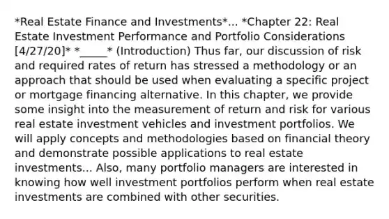 *Real Estate Finance and Investments*... *Chapter 22: Real Estate Investment Performance and Portfolio Considerations [4/27/20]* *_____* (Introduction) Thus far, our discussion of risk and required rates of return has stressed a methodology or an approach that should be used when evaluating a specific project or mortgage financing alternative. In this chapter, we provide some insight into the measurement of return and risk for various real estate investment vehicles and investment portfolios. We will apply concepts and methodologies based on financial theory and demonstrate possible applications to real estate investments... Also, many portfolio managers are interested in knowing how well investment portfolios perform when real estate investments are combined with other securities.