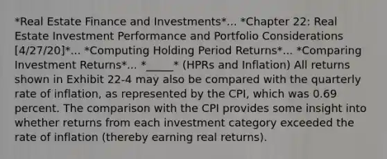 *Real Estate Finance and Investments*... *Chapter 22: Real Estate Investment Performance and Portfolio Considerations [4/27/20]*... *Computing Holding Period Returns*... *Comparing Investment Returns*... *_____* (HPRs and Inflation) All returns shown in Exhibit 22-4 may also be compared with the quarterly rate of inflation, as represented by the CPI, which was 0.69 percent. The comparison with the CPI provides some insight into whether returns from each investment category exceeded the rate of inflation (thereby earning real returns).