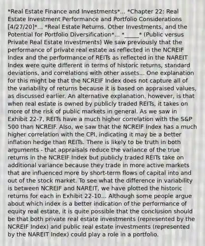 *Real Estate Finance and Investments*... *Chapter 22: Real Estate Investment Performance and Portfolio Considerations [4/27/20]*... *Real Estate Returns, Other Investments, and the Potential for Portfolio Diversification*... *_____* (Public versus Private Real Estate Investments) We saw previously that the performance of private real estate as reflected in the NCREIF Index and the performance of REITs as reflected in the NAREIT Index were quite different in terms of historic returns, standard deviations, and correlations with other assets... One explanation for this might be that the NCREIF Index does not capture all of the variability of returns because it is based on appraised values, as discussed earlier. An alternative explanation, however, is that when real estate is owned by publicly traded REITs, it takes on more of the risk of public markets in general. As we saw in Exhibit 22-7, REITs have a much higher correlation with the S&P 500 than NCREIF. Also, we saw that the NCREIF Index has a much higher correlation with the CPI, indicating it may be a better inflation hedge than REITs. There is likely to be truth in both arguments - that appraisals reduce the variance of the true returns in the NCREIF Index but publicly traded REITs take on additional variance because they trade in more active markets that are influenced more by short-term flows of capital into and out of the stock market. To see what the difference in variability is between NCREIF and NAREIT, we have plotted the historic returns for each in Exhibit 22-10... Although some people argue about which index is a better indication of the performance of equity real estate, it is quite possible that the conclusion should be that both private real estate investments (represented by the NCREIF Index) and public real estate investments (represented by the NAREIT Index) could play a role in a portfolio.