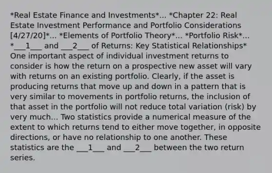 *Real Estate Finance and Investments*... *Chapter 22: Real Estate Investment Performance and Portfolio Considerations [4/27/20]*... *Elements of Portfolio Theory*... *Portfolio Risk*... *___1___ and ___2___ of Returns: Key Statistical Relationships* One important aspect of individual investment returns to consider is how the return on a prospective new asset will vary with returns on an existing portfolio. Clearly, if the asset is producing returns that move up and down in a pattern that is very similar to movements in portfolio returns, the inclusion of that asset in the portfolio will not reduce total variation (risk) by very much... Two statistics provide a numerical measure of the extent to which returns tend to either move together, in opposite directions, or have no relationship to one another. These statistics are the ___1___ and ___2___ between the two return series.