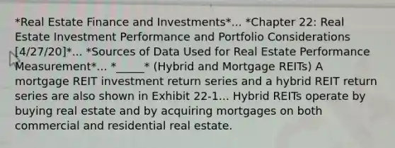 *Real Estate Finance and Investments*... *Chapter 22: Real Estate Investment Performance and Portfolio Considerations [4/27/20]*... *Sources of Data Used for Real Estate Performance Measurement*... *_____* (Hybrid and Mortgage REITs) A mortgage REIT investment return series and a hybrid REIT return series are also shown in Exhibit 22-1... Hybrid REITs operate by buying real estate and by acquiring mortgages on both commercial and residential real estate.