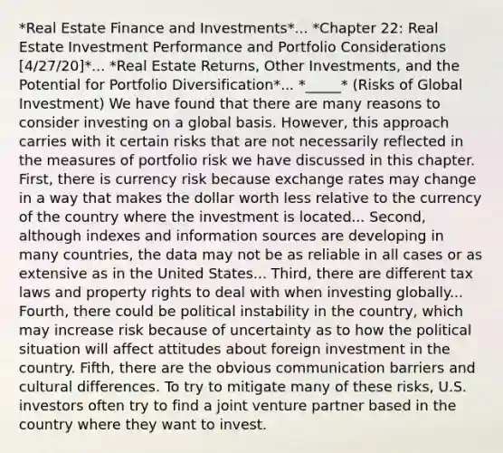 *Real Estate Finance and Investments*... *Chapter 22: Real Estate Investment Performance and Portfolio Considerations [4/27/20]*... *Real Estate Returns, Other Investments, and the Potential for Portfolio Diversification*... *_____* (Risks of Global Investment) We have found that there are many reasons to consider investing on a global basis. However, this approach carries with it certain risks that are not necessarily reflected in the measures of portfolio risk we have discussed in this chapter. First, there is currency risk because exchange rates may change in a way that makes the dollar worth less relative to the currency of the country where the investment is located... Second, although indexes and information sources are developing in many countries, the data may not be as reliable in all cases or as extensive as in the United States... Third, there are different tax laws and property rights to deal with when investing globally... Fourth, there could be political instability in the country, which may increase risk because of uncertainty as to how the political situation will affect attitudes about foreign investment in the country. Fifth, there are the obvious communication barriers and cultural differences. To try to mitigate many of these risks, U.S. investors often try to find a joint venture partner based in the country where they want to invest.