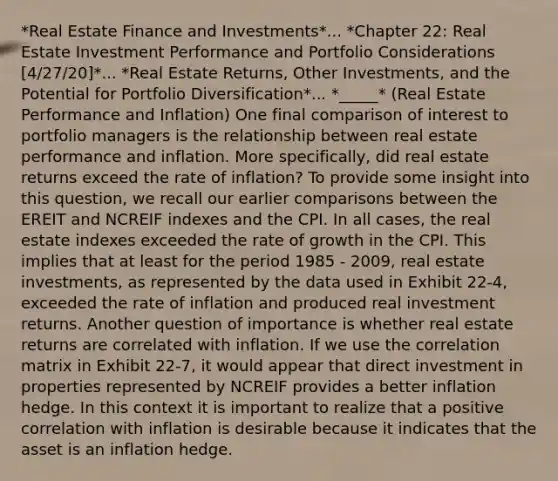 *Real Estate Finance and Investments*... *Chapter 22: Real Estate Investment Performance and Portfolio Considerations [4/27/20]*... *Real Estate Returns, Other Investments, and the Potential for Portfolio Diversification*... *_____* (Real Estate Performance and Inflation) One final comparison of interest to portfolio managers is the relationship between real estate performance and inflation. More specifically, did real estate returns exceed the rate of inflation? To provide some insight into this question, we recall our earlier comparisons between the EREIT and NCREIF indexes and the CPI. In all cases, the real estate indexes exceeded the rate of growth in the CPI. This implies that at least for the period 1985 - 2009, real estate investments, as represented by the data used in Exhibit 22-4, exceeded the rate of inflation and produced real investment returns. Another question of importance is whether real estate returns are correlated with inflation. If we use the correlation matrix in Exhibit 22-7, it would appear that direct investment in properties represented by NCREIF provides a better inflation hedge. In this context it is important to realize that a positive correlation with inflation is desirable because it indicates that the asset is an inflation hedge.