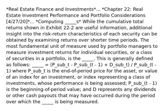 *Real Estate Finance and Investments*... *Chapter 22: Real Estate Investment Performance and Portfolio Considerations [4/27/20]*... *Computing _____s* While the cumulative total returns shown in Exhibit 22-2 are useful information, additional insight into the risk-return characteristics of each security can be obtained by examining returns over shorter time periods. The most fundamental unit of measure used by portfolio managers to measure investment returns for individual securities, or a class of securities in a portfolio, is the _____. This is generally defined as follows: _____ = (P_sub_t - P_sub_(t - 1) + D_sub_t) / P_sub_(t - 1) where P_sub_t is the end-of-period price for the asset, or value of an index for an investment, or index representing a class of investments, whose performance is being assessed; P_sub_(t - 1) is the beginning-of-period value; and D represents any dividends or other cash payouts that may have occurred during the period over which the _____ is being measured.