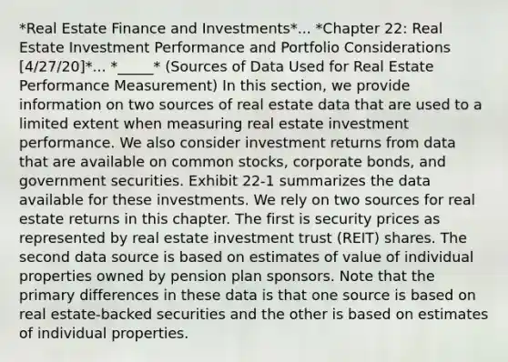 *Real Estate Finance and Investments*... *Chapter 22: Real Estate Investment Performance and Portfolio Considerations [4/27/20]*... *_____* (Sources of Data Used for Real Estate Performance Measurement) In this section, we provide information on two sources of real estate data that are used to a limited extent when measuring real estate investment performance. We also consider investment returns from data that are available on common stocks, corporate bonds, and government securities. Exhibit 22-1 summarizes the data available for these investments. We rely on two sources for real estate returns in this chapter. The first is security prices as represented by real estate investment trust (REIT) shares. The second data source is based on estimates of value of individual properties owned by pension plan sponsors. Note that the primary differences in these data is that one source is based on real estate-backed securities and the other is based on estimates of individual properties.