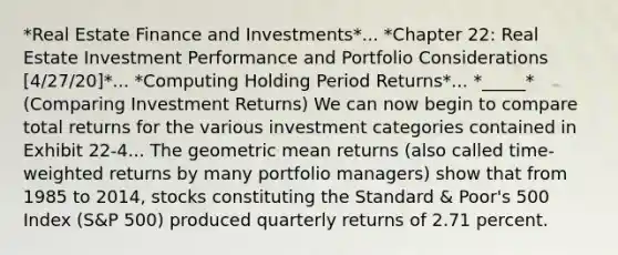 *Real Estate Finance and Investments*... *Chapter 22: Real Estate Investment Performance and Portfolio Considerations [4/27/20]*... *Computing Holding Period Returns*... *_____* (Comparing Investment Returns) We can now begin to compare total returns for the various investment categories contained in Exhibit 22-4... The geometric mean returns (also called time-weighted returns by many portfolio managers) show that from 1985 to 2014, stocks constituting the Standard & Poor's 500 Index (S&P 500) produced quarterly returns of 2.71 percent.