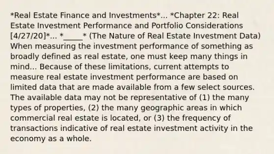 *Real Estate Finance and Investments*... *Chapter 22: Real Estate Investment Performance and Portfolio Considerations [4/27/20]*... *_____* (The Nature of Real Estate Investment Data) When measuring the investment performance of something as broadly defined as real estate, one must keep many things in mind... Because of these limitations, current attempts to measure real estate investment performance are based on limited data that are made available from a few select sources. The available data may not be representative of (1) the many types of properties, (2) the many geographic areas in which commercial real estate is located, or (3) the frequency of transactions indicative of real estate investment activity in the economy as a whole.