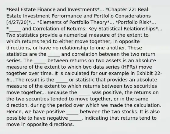 *Real Estate Finance and Investments*... *Chapter 22: Real Estate Investment Performance and Portfolio Considerations [4/27/20]*... *Elements of Portfolio Theory*... *Portfolio Risk*... *_____ and Correlation of Returns: Key Statistical Relationships*... Two statistics provide a numerical measure of the extent to which returns tend to either move together, in opposite directions, or have no relationship to one another. These statistics are the _____ and correlation between the two return series. The _____ between returns on two assets is an absolute measure of the extent to which two data series (HPRs) move together over time. It is calculated for our example in Exhibit 22-6... The result is the _____ or statistic that provides an absolute measure of the extent to which returns between two securities move together... Because the _____ was positive, the returns on the two securities tended to move together, or in the same direction, during the period over which we made the calculation. Hence, we have positive _____ between the two stocks. It is also possible to have negative _____, indicating that returns tend to move in opposite directions.