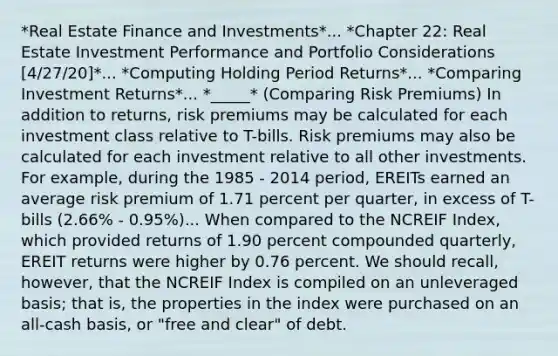 *Real Estate Finance and Investments*... *Chapter 22: Real Estate Investment Performance and Portfolio Considerations [4/27/20]*... *Computing Holding Period Returns*... *Comparing Investment Returns*... *_____* (Comparing Risk Premiums) In addition to returns, risk premiums may be calculated for each investment class relative to T-bills. Risk premiums may also be calculated for each investment relative to all other investments. For example, during the 1985 - 2014 period, EREITs earned an average risk premium of 1.71 percent per quarter, in excess of T-bills (2.66% - 0.95%)... When compared to the NCREIF Index, which provided returns of 1.90 percent compounded quarterly, EREIT returns were higher by 0.76 percent. We should recall, however, that the NCREIF Index is compiled on an unleveraged basis; that is, the properties in the index were purchased on an all-cash basis, or "free and clear" of debt.