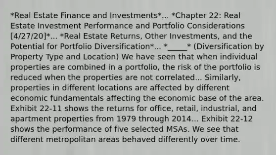 *Real Estate Finance and Investments*... *Chapter 22: Real Estate Investment Performance and Portfolio Considerations [4/27/20]*... *Real Estate Returns, Other Investments, and the Potential for Portfolio Diversification*... *_____* (Diversification by Property Type and Location) We have seen that when individual properties are combined in a portfolio, the risk of the portfolio is reduced when the properties are not correlated... Similarly, properties in different locations are affected by different economic fundamentals affecting the economic base of the area. Exhibit 22-11 shows the returns for office, retail, industrial, and apartment properties from 1979 through 2014... Exhibit 22-12 shows the performance of five selected MSAs. We see that different metropolitan areas behaved differently over time.