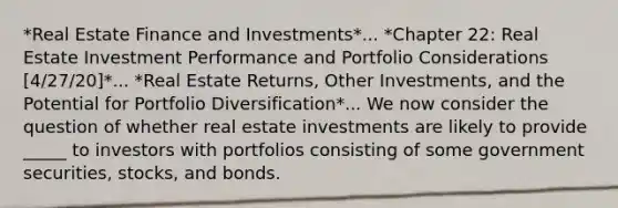 *Real Estate Finance and Investments*... *Chapter 22: Real Estate Investment Performance and Portfolio Considerations [4/27/20]*... *Real Estate Returns, Other Investments, and the Potential for Portfolio Diversification*... We now consider the question of whether real estate investments are likely to provide _____ to investors with portfolios consisting of some government securities, stocks, and bonds.