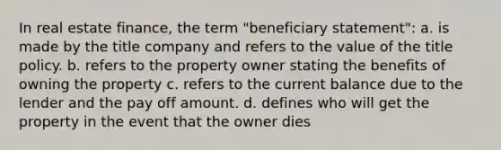 In real estate finance, the term "beneficiary statement": a. is made by the title company and refers to the value of the title policy. b. refers to the property owner stating the benefits of owning the property c. refers to the current balance due to the lender and the pay off amount. d. defines who will get the property in the event that the owner dies