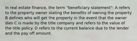 In real estate finance, the term "beneficiary statement": A refers to the property owner stating the benefits of owning the property B defines who will get the property in the event that the owner dies C is made by the title company and refers to the value of the title policy. D refers to the current balance due to the lender and the pay off amount.