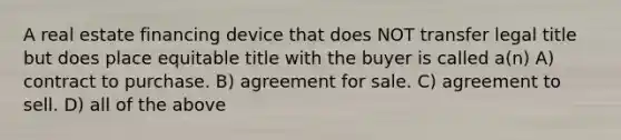 A real estate financing device that does NOT transfer legal title but does place equitable title with the buyer is called a(n) A) contract to purchase. B) agreement for sale. C) agreement to sell. D) all of the above