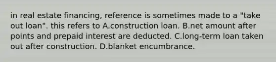 in real estate financing, reference is sometimes made to a "take out loan". this refers to A.construction loan. B.net amount after points and prepaid interest are deducted. C.long-term loan taken out after construction. D.blanket encumbrance.