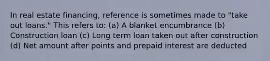 In real estate financing, reference is sometimes made to "take out loans." This refers to: (a) A blanket encumbrance (b) Construction loan (c) Long term loan taken out after construction (d) Net amount after points and prepaid interest are deducted