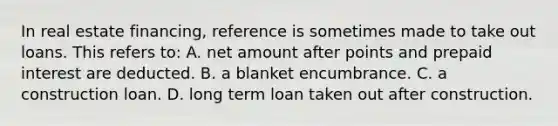 In real estate financing, reference is sometimes made to take out loans. This refers to: A. net amount after points and prepaid interest are deducted. B. a blanket encumbrance. C. a construction loan. D. long term loan taken out after construction.