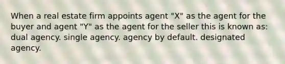 When a real estate firm appoints agent "X" as the agent for the buyer and agent "Y" as the agent for the seller this is known as: dual agency. single agency. agency by default. designated agency.