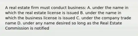 A real estate firm must conduct business: A. under the name in which the real estate license is issued B. under the name in which the business license is issued C. under the company trade name D. under any name desired so long as the Real Estate Commission is notified