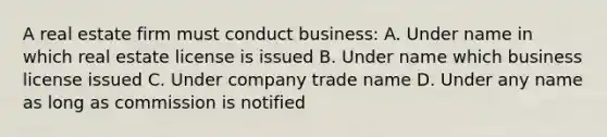 A real estate firm must conduct business: A. Under name in which real estate license is issued B. Under name which business license issued C. Under company trade name D. Under any name as long as commission is notified