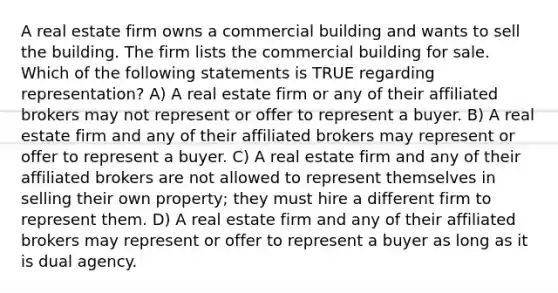 A real estate firm owns a commercial building and wants to sell the building. The firm lists the commercial building for sale. Which of the following statements is TRUE regarding representation? A) A real estate firm or any of their affiliated brokers may not represent or offer to represent a buyer. B) A real estate firm and any of their affiliated brokers may represent or offer to represent a buyer. C) A real estate firm and any of their affiliated brokers are not allowed to represent themselves in selling their own property; they must hire a different firm to represent them. D) A real estate firm and any of their affiliated brokers may represent or offer to represent a buyer as long as it is dual agency.