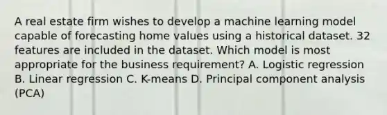 A real estate firm wishes to develop a machine learning model capable of forecasting home values using a historical dataset. 32 features are included in the dataset. Which model is most appropriate for the business requirement? A. Logistic regression B. Linear regression C. K-means D. Principal component analysis (PCA)