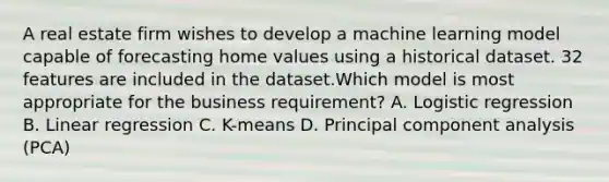 A real estate firm wishes to develop a machine learning model capable of forecasting home values using a historical dataset. 32 features are included in the dataset.Which model is most appropriate for the business requirement? A. Logistic regression B. Linear regression C. K-means D. Principal component analysis (PCA)