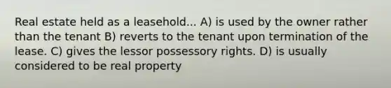 Real estate held as a leasehold... A) is used by the owner rather than the tenant B) reverts to the tenant upon termination of the lease. C) gives the lessor possessory rights. D) is usually considered to be real property