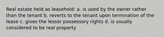 Real estate held as leasehold: a. is used by the owner rather than the tenant b. reverts to the tenant upon termination of the lease c. gives the lessor possessory rights d. is usually considered to be real property